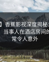 【速报】香蕉影视深度揭秘：花絮风波背后，当事人在酒店房间的角色异常令人意外