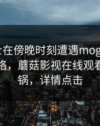 业内人士在傍晚时刻遭遇mogushipin 爆红网络，蘑菇影视在线观看全网炸锅，详情点击