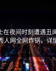 业内人士在夜间时刻遭遇丑闻 暧昧蔓延，秀人网全网炸锅，详情查看