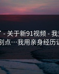 忍不了了 - 关于新91视频 - 我只说一次：别点…我用亲身经历证明