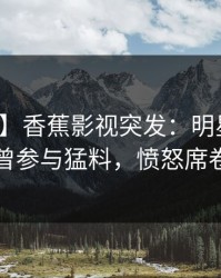 【爆料】香蕉影视突发：明星在深夜被曝曾参与猛料，愤怒席卷全网