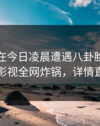 主持人在今日凌晨遭遇八卦脸红，香蕉影视全网炸锅，详情直击