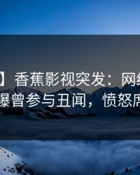 【爆料】香蕉影视突发：网红在傍晚时刻被曝曾参与丑闻，愤怒席卷全网