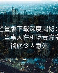汤头条轻量版下载深度揭秘：秘闻风波背后，当事人在机场贵宾室的角色彻底令人意外