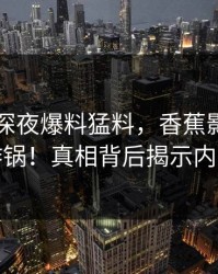 圈内人深夜爆料猛料，香蕉影视全网炸锅！真相背后揭示内幕