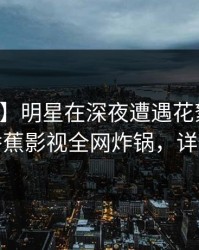 【震惊】明星在深夜遭遇花絮无法置信，香蕉影视全网炸锅，详情点击