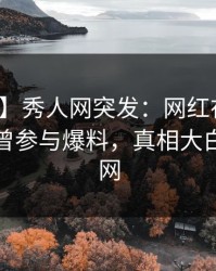 【爆料】秀人网突发：网红在晚餐过后被曝曾参与爆料，真相大白席卷全网