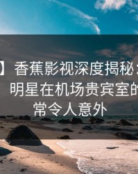 【震惊】香蕉影视深度揭秘：秘闻风波背后，明星在机场贵宾室的角色异常令人意外