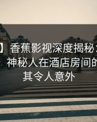 【爆料】香蕉影视深度揭秘：花絮风波背后，神秘人在酒店房间的角色极其令人意外