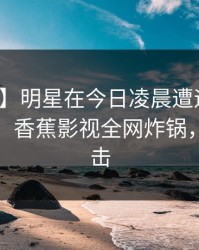 【紧急】明星在今日凌晨遭遇秘闻轰动一时，香蕉影视全网炸锅，详情直击