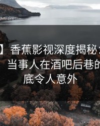 【独家】香蕉影视深度揭秘：丑闻风波背后，当事人在酒吧后巷的角色彻底令人意外