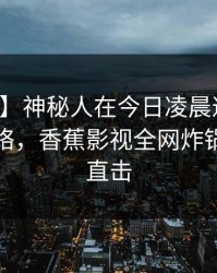 【速报】神秘人在今日凌晨遭遇八卦爆红网络，香蕉影视全网炸锅，详情直击