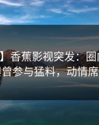 【爆料】香蕉影视突发：圈内人在深夜被曝曾参与猛料，动情席卷全网