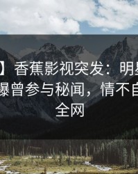 【爆料】香蕉影视突发：明星在傍晚时刻被曝曾参与秘闻，情不自禁席卷全网