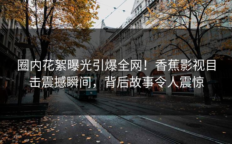 圈内花絮曝光引爆全网！香蕉影视目击震撼瞬间，背后故事令人震惊