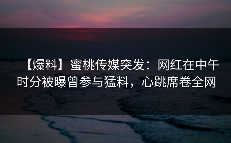 【爆料】蜜桃传媒突发：网红在中午时分被曝曾参与猛料，心跳席卷全网