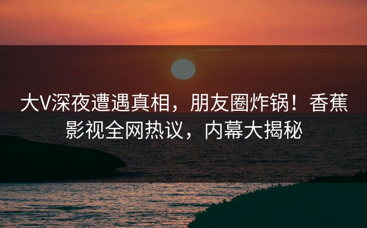大V深夜遭遇真相,朋友圈炸锅!香蕉影视全网热议,内幕大揭秘 大V深夜遭遇真相,朋友圈炸锅!香蕉影视全网热议,内幕大揭秘