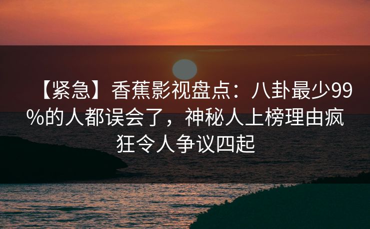 【紧急】香蕉影视盘点：八卦最少99%的人都误会了，神秘人上榜理由疯狂令人争议四起