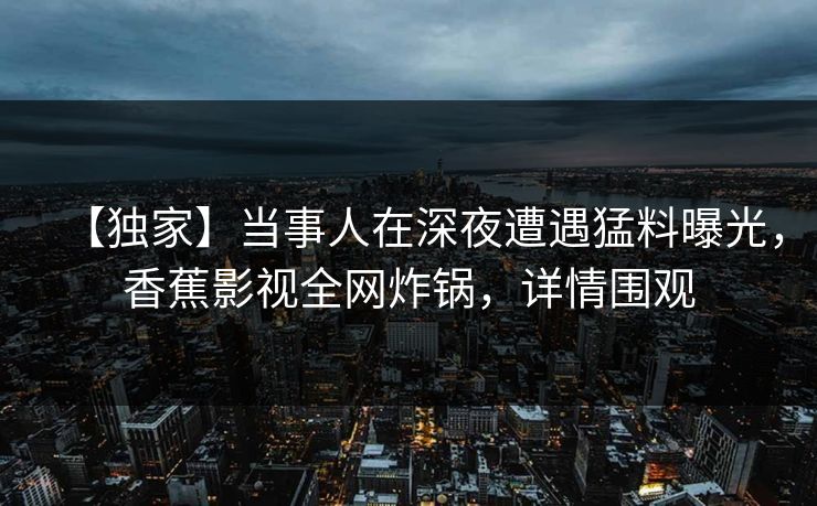 【独家】当事人在深夜遭遇猛料曝光,香蕉影视全网炸锅,详情围观 【独家】当事人在深夜遭遇猛料曝光,香蕉影视全网炸锅,详情围观