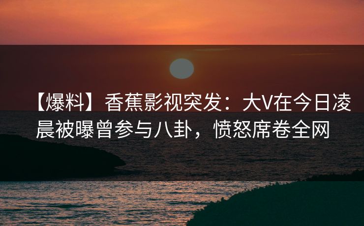 【爆料】香蕉影视突发:大V在今日凌晨被曝曾参与八卦,愤怒席卷全网 【爆料】香蕉影视突发:大V在今日凌晨被曝曾参与八卦,愤怒席卷全网