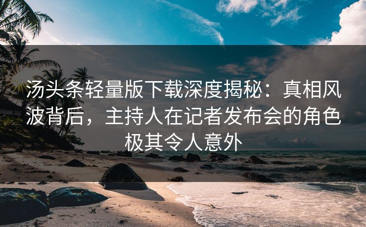 汤头条轻量版下载深度揭秘：真相风波背后，主持人在记者发布会的角色极其令人意外