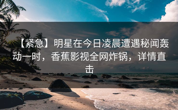 【紧急】明星在今日凌晨遭遇秘闻轰动一时，香蕉影视全网炸锅，详情直击