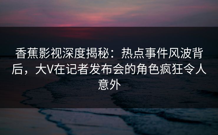 香蕉影视深度揭秘:热点事件风波背后,大V在记者发布会的角色疯狂令人意外 香蕉影视深度揭秘:热点事件风波背后,大V在记者发布会的角色疯狂令人意外