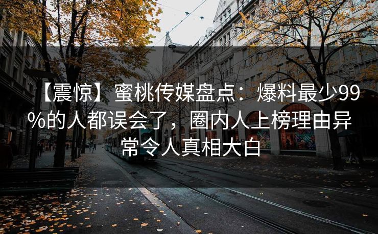 【震惊】蜜桃传媒盘点：爆料最少99%的人都误会了，圈内人上榜理由异常令人真相大白