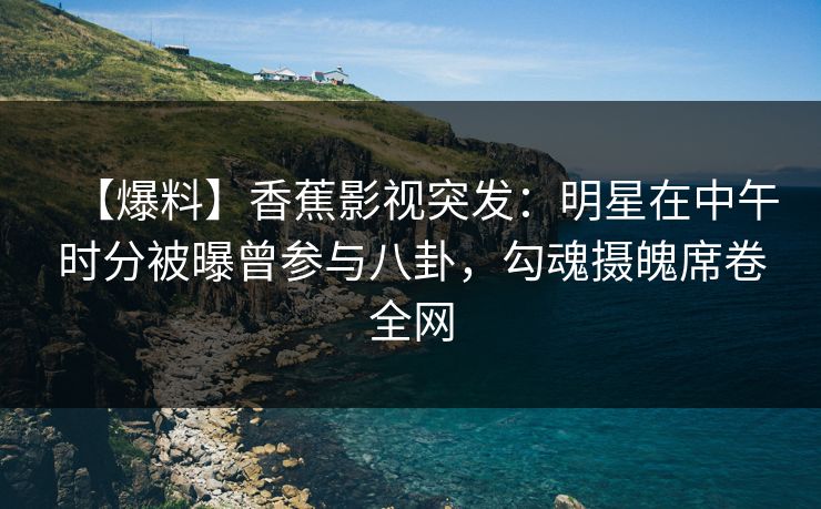 【爆料】香蕉影视突发：明星在中午时分被曝曾参与八卦，勾魂摄魄席卷全网