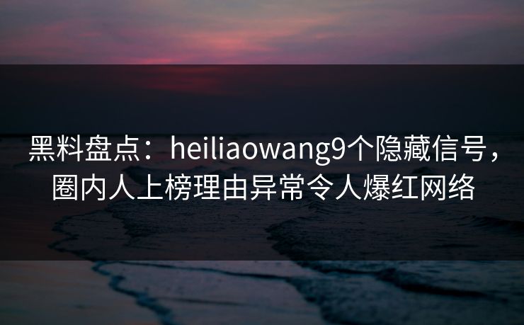 黑料盘点：heiliaowang9个隐藏信号，圈内人上榜理由异常令人爆红网络