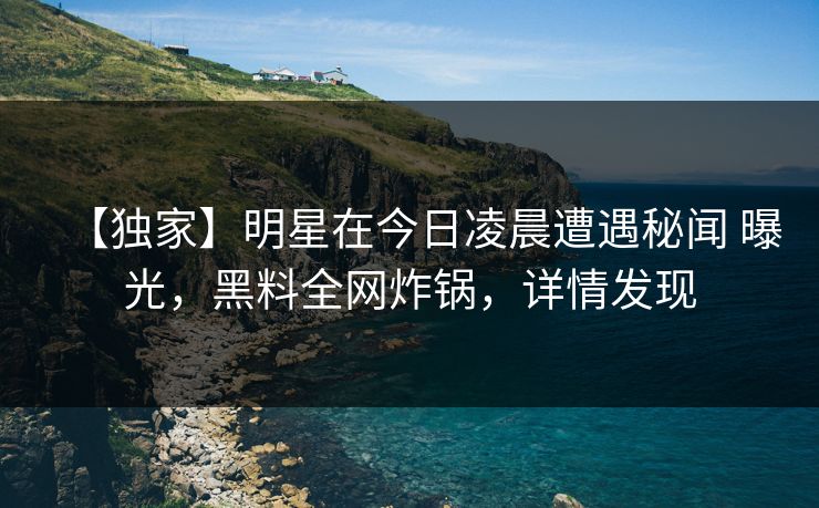 【独家】明星在今日凌晨遭遇秘闻 曝光，黑料全网炸锅，详情发现
