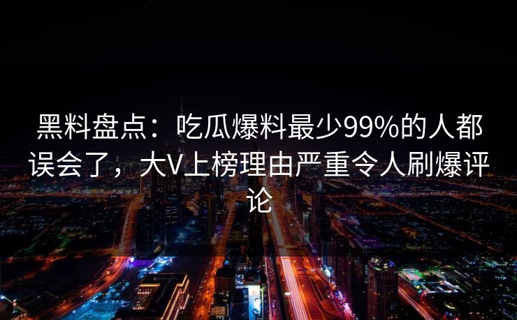 黑料盘点：吃瓜爆料最少99%的人都误会了，大V上榜理由严重令人刷爆评论
