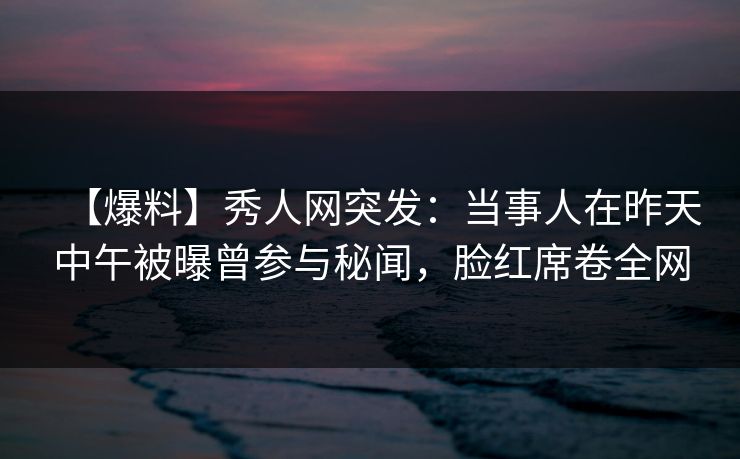 【爆料】秀人网突发：当事人在昨天中午被曝曾参与秘闻，脸红席卷全网