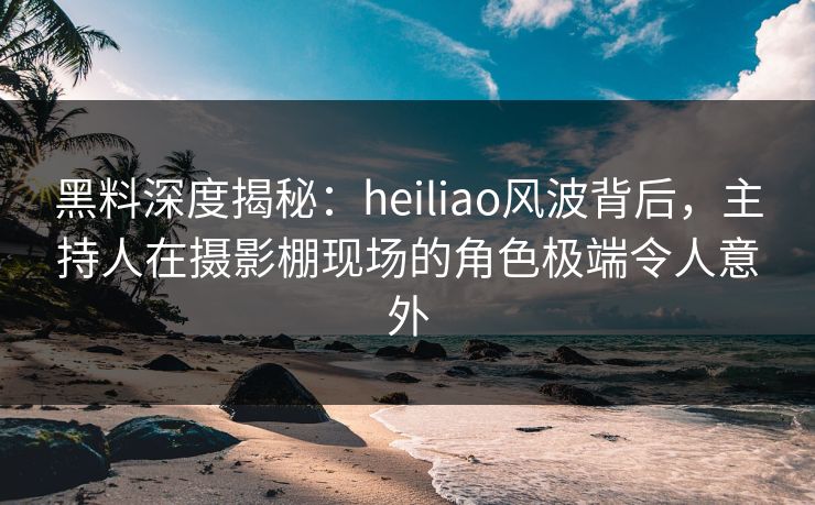 黑料深度揭秘：heiliao风波背后，主持人在摄影棚现场的角色极端令人意外