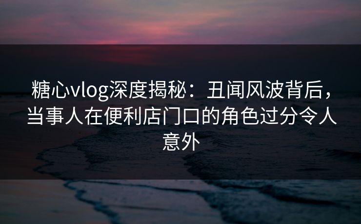 糖心vlog深度揭秘：丑闻风波背后，当事人在便利店门口的角色过分令人意外