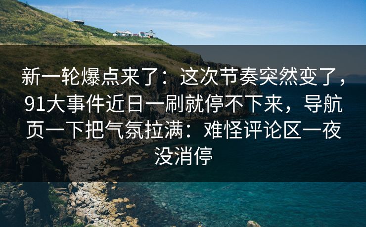 新一轮爆点来了：这次节奏突然变了，91大事件近日一刷就停不下来，导航页一下把气氛拉满：难怪评论区一夜没消停