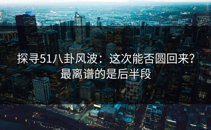 探寻51八卦风波：这次能否圆回来？最离谱的是后半段