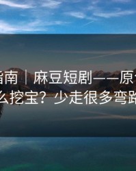 收藏级指南｜麻豆短剧——原创频道怎么挖宝？少走很多弯路