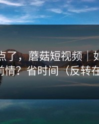别再乱点了，蘑菇短视频｜如何快速补完前情？省时间（反转在后面）