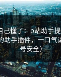 我以为自己懂了：p站助手提示异常｜最稳妥的助手插件，一口气讲清（账号安全）