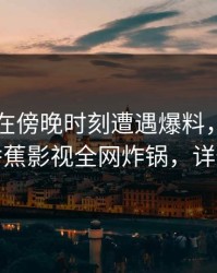 神秘人在傍晚时刻遭遇爆料，情不自禁，香蕉影视全网炸锅，详情发现