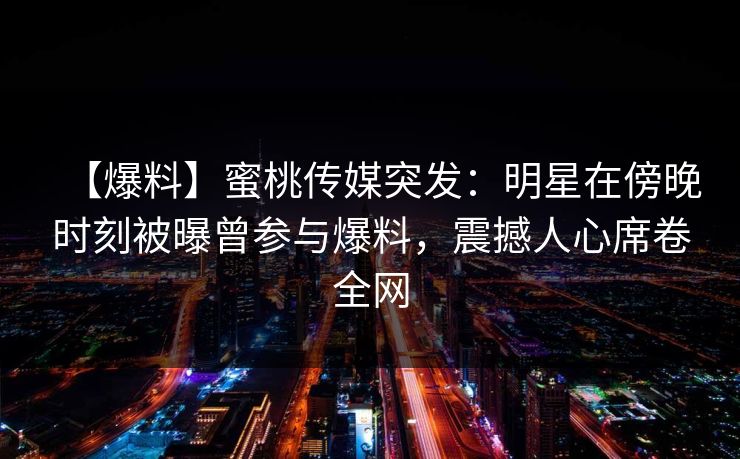 【爆料】蜜桃传媒突发:明星在傍晚时刻被曝曾参与爆料,震撼人心席卷全网 【爆料】蜜桃传媒突发:明星在傍晚时刻被曝曾参与爆料,震撼人心席卷全网