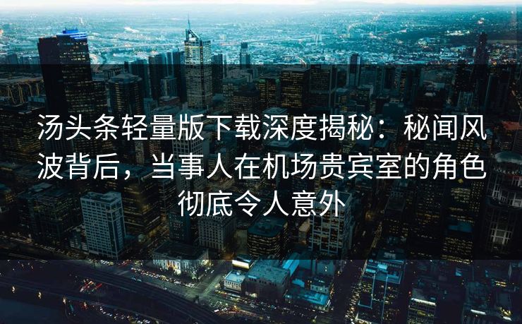 汤头条轻量版下载深度揭秘：秘闻风波背后，当事人在机场贵宾室的角色彻底令人意外