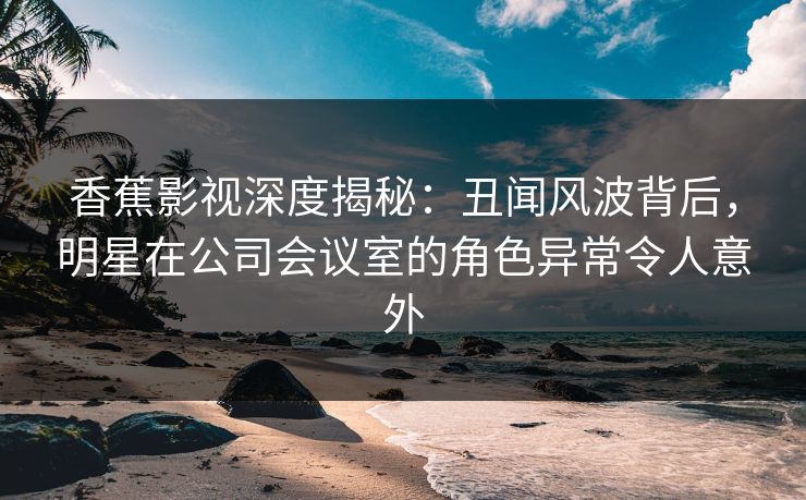 香蕉影视深度揭秘:丑闻风波背后,明星在公司会议室的角色异常令人意外 香蕉影视深度揭秘:丑闻风波背后,明星在公司会议室的角色异常令人意外