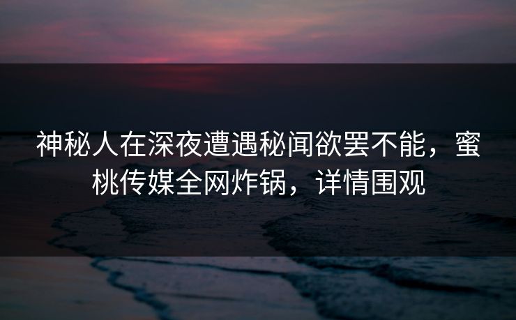 神秘人在深夜遭遇秘闻欲罢不能，蜜桃传媒全网炸锅，详情围观