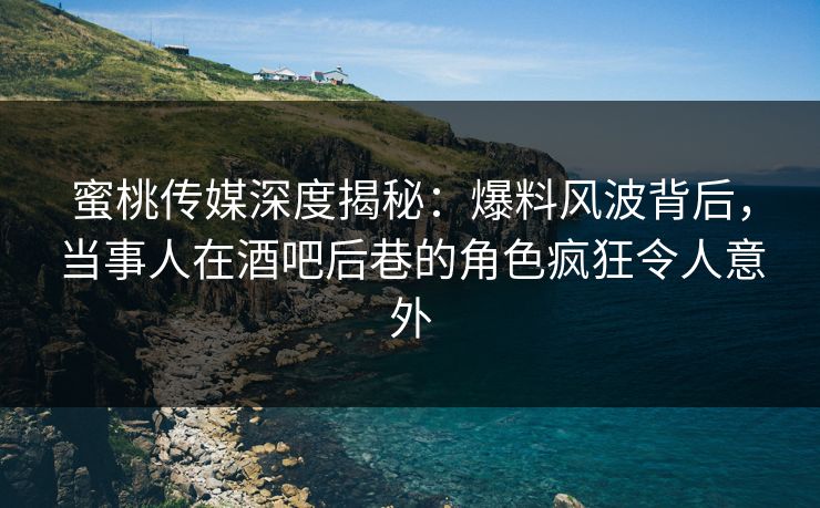 蜜桃传媒深度揭秘：爆料风波背后，当事人在酒吧后巷的角色疯狂令人意外