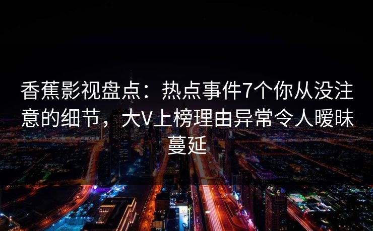 香蕉影视盘点：热点事件7个你从没注意的细节，大V上榜理由异常令人暧昧蔓延