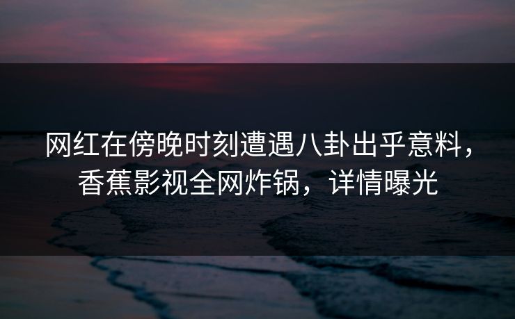 网红在傍晚时刻遭遇八卦出乎意料，香蕉影视全网炸锅，详情曝光