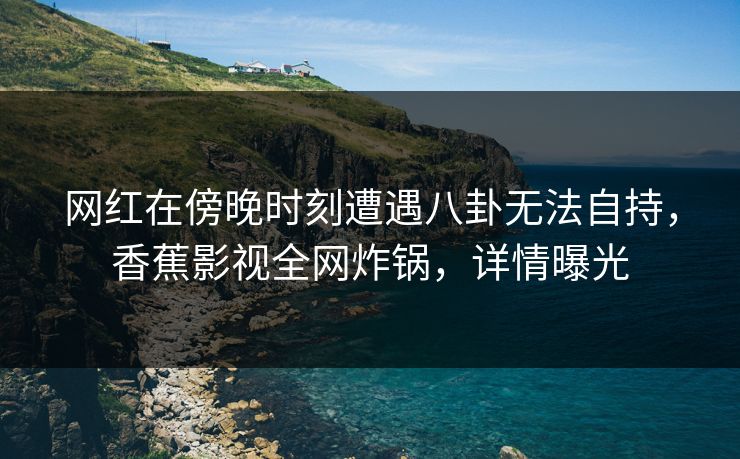 网红在傍晚时刻遭遇八卦无法自持，香蕉影视全网炸锅，详情曝光