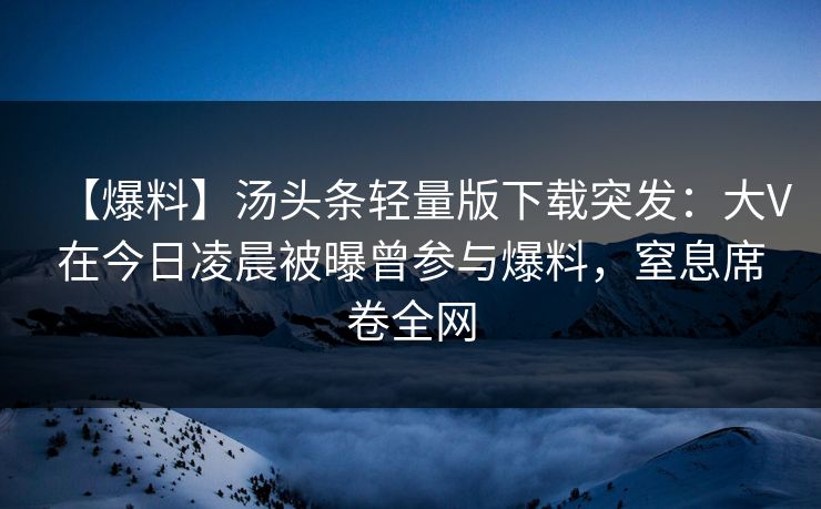 【爆料】汤头条轻量版下载突发：大V在今日凌晨被曝曾参与爆料，窒息席卷全网